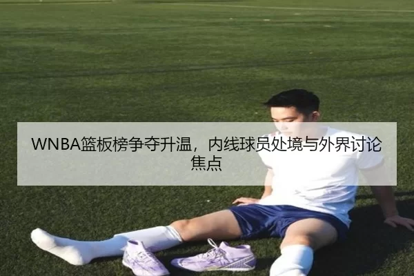 WNBA篮板榜争夺升温，内线球员处境与外界讨论焦点
