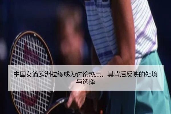 中国女篮欧洲拉练成为讨论热点，其背后反映的处境与选择